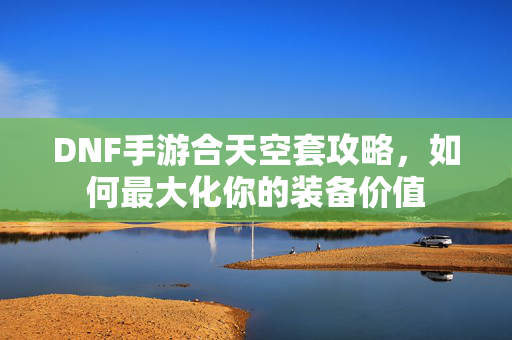 DNF手游合天空套攻略，如何最大化你的装备价值