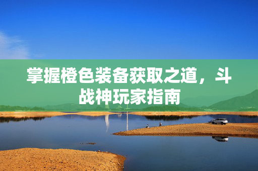 掌握橙色装备获取之道，斗战神玩家指南