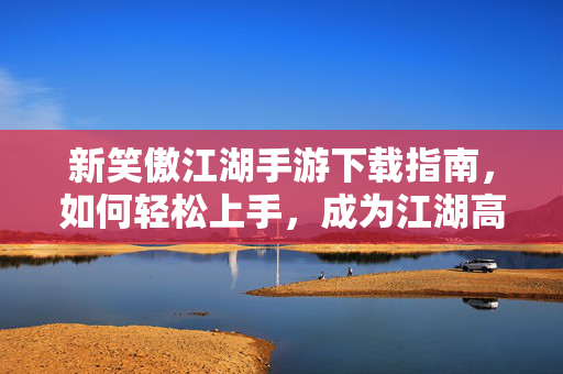 新笑傲江湖手游下载指南，如何轻松上手，成为江湖高手