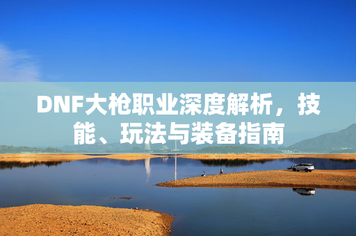 DNF大枪职业深度解析，技能、玩法与装备指南