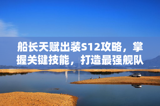 船长天赋出装S12攻略，掌握关键技能，打造最强舰队