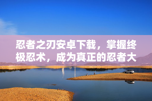 忍者之刃安卓下载，掌握终极忍术，成为真正的忍者大师
