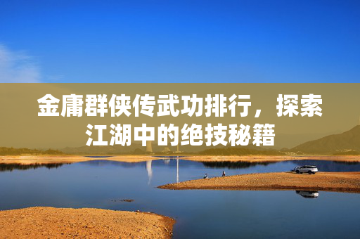金庸群侠传武功排行，探索江湖中的绝技秘籍