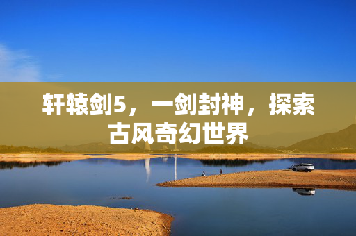 轩辕剑5，一剑封神，探索古风奇幻世界
