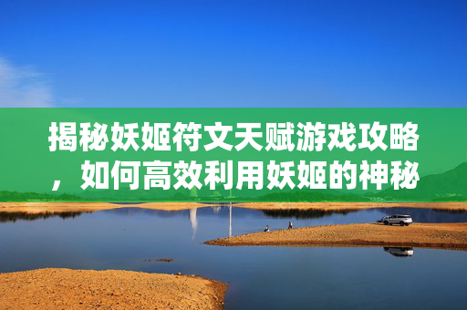 揭秘妖姬符文天赋游戏攻略，如何高效利用妖姬的神秘力量