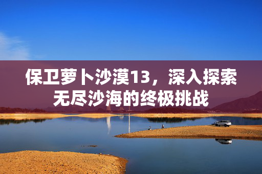 保卫萝卜沙漠13，深入探索无尽沙海的终极挑战