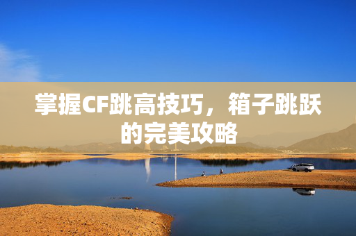 掌握CF跳高技巧，箱子跳跃的完美攻略