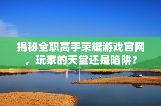 揭秘全职高手荣耀游戏官网，玩家的天堂还是陷阱？