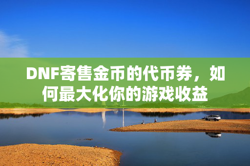 DNF寄售金币的代币券，如何最大化你的游戏收益