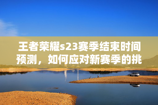 王者荣耀s23赛季结束时间预测，如何应对新赛季的挑战？