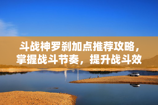 斗战神罗刹加点推荐攻略，掌握战斗节奏，提升战斗效率