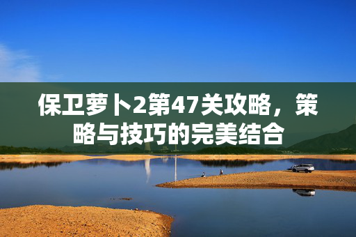 保卫萝卜2第47关攻略，策略与技巧的完美结合