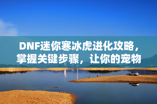 DNF迷你寒冰虎进化攻略，掌握关键步骤，让你的宠物成为最强！