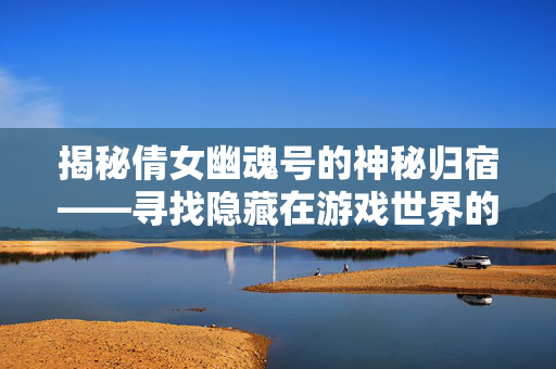 揭秘倩女幽魂号的神秘归宿——寻找隐藏在游戏世界的倩女幽魂号