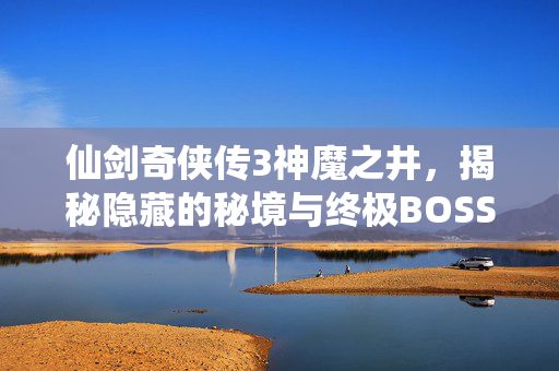 仙剑奇侠传3神魔之井，揭秘隐藏的秘境与终极BOSS