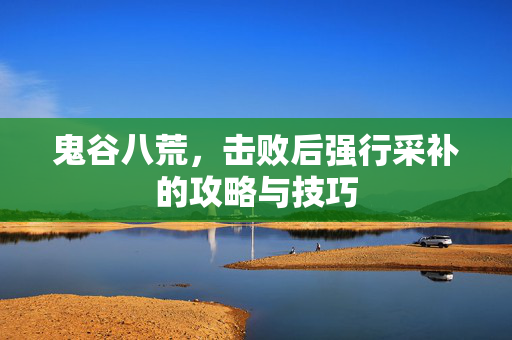 鬼谷八荒，击败后强行采补的攻略与技巧