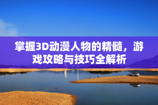 掌握3D动漫人物的精髓，游戏攻略与技巧全解析