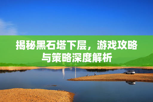 揭秘黑石塔下层，游戏攻略与策略深度解析