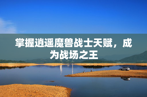 掌握逍遥魔兽战士天赋，成为战场之王