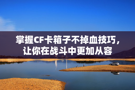 掌握CF卡箱子不掉血技巧，让你在战斗中更加从容