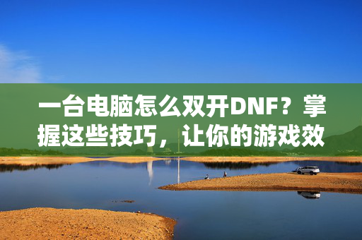 一台电脑怎么双开DNF？掌握这些技巧，让你的游戏效率翻倍！