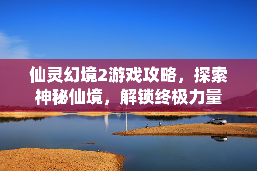 仙灵幻境2游戏攻略，探索神秘仙境，解锁终极力量