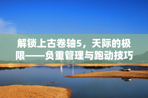 解锁上古卷轴5，天际的极限——负重管理与跑动技巧