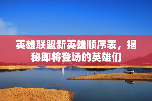 英雄联盟新英雄顺序表，揭秘即将登场的英雄们