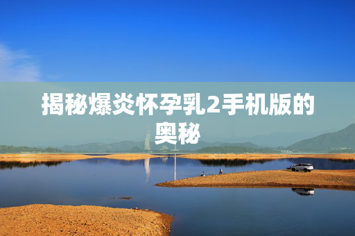 揭秘爆炎怀孕乳2手机版的奥秘
