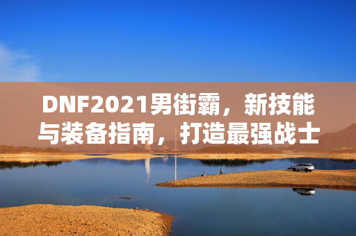 DNF2021男街霸，新技能与装备指南，打造最强战士