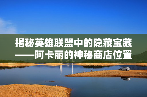 揭秘英雄联盟中的隐藏宝藏——阿卡丽的神秘商店位置大公开！