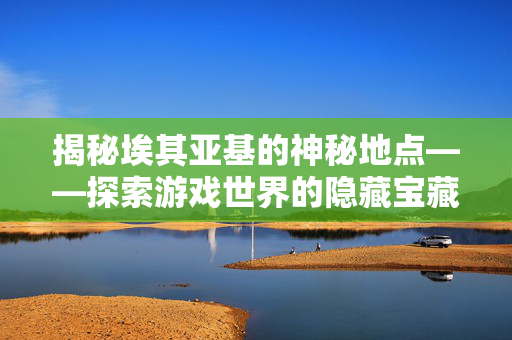 揭秘埃其亚基的神秘地点——探索游戏世界的隐藏宝藏