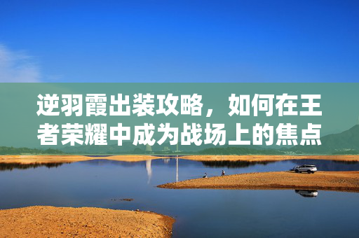 逆羽霞出装攻略，如何在王者荣耀中成为战场上的焦点