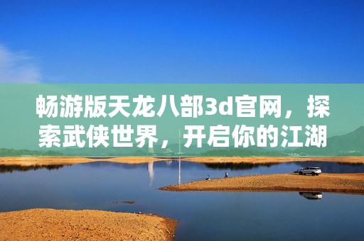 畅游版天龙八部3d官网，探索武侠世界，开启你的江湖之旅