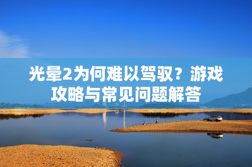 光晕2为何难以驾驭？游戏攻略与常见问题解答