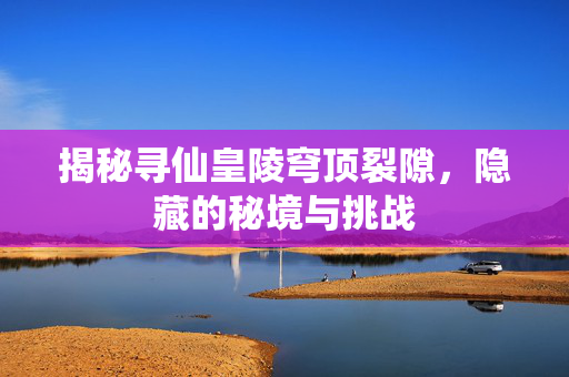 揭秘寻仙皇陵穹顶裂隙，隐藏的秘境与挑战