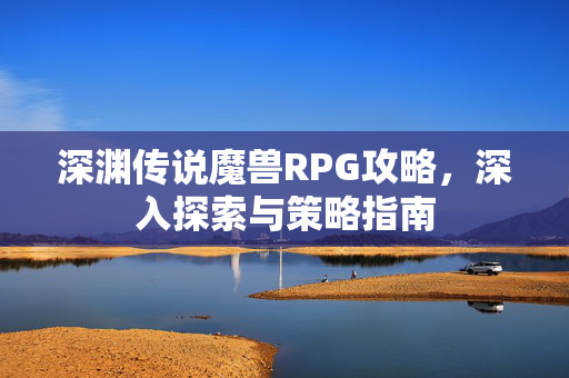 深渊传说魔兽RPG攻略，深入探索与策略指南