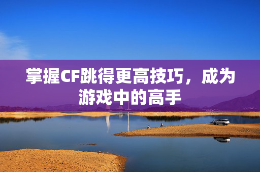 掌握CF跳得更高技巧，成为游戏中的高手