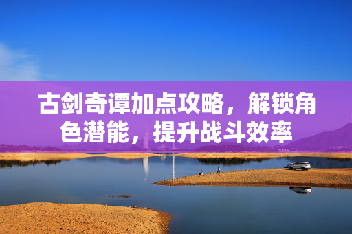 古剑奇谭加点攻略，解锁角色潜能，提升战斗效率