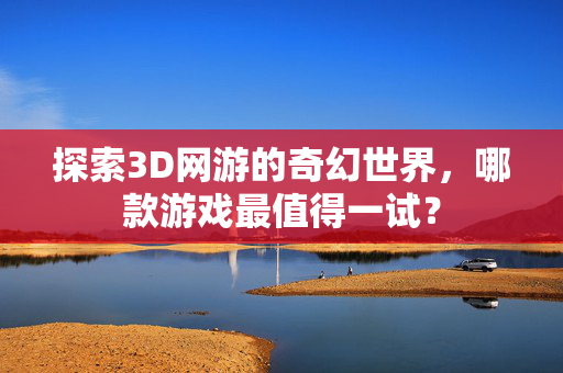 探索3D网游的奇幻世界，哪款游戏最值得一试？