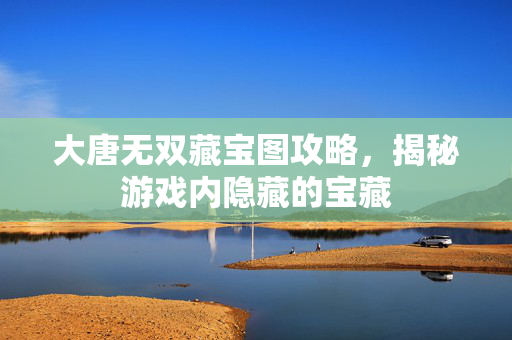 大唐无双藏宝图攻略，揭秘游戏内隐藏的宝藏