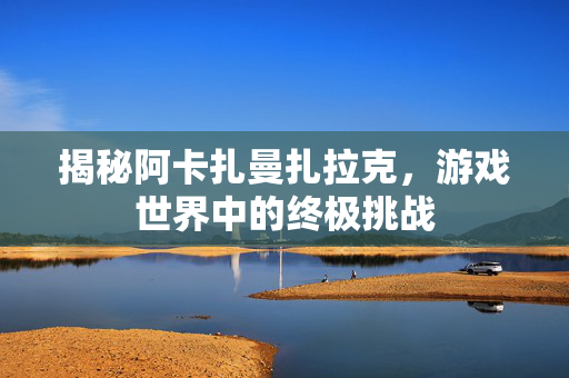揭秘阿卡扎曼扎拉克，游戏世界中的终极挑战