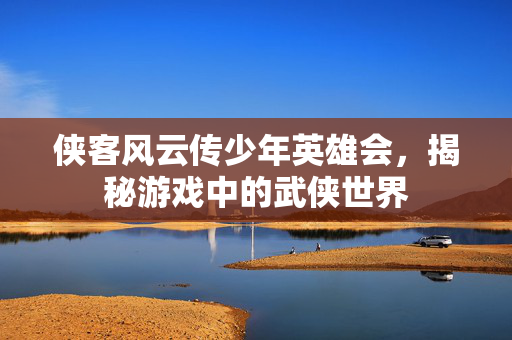 侠客风云传少年英雄会，揭秘游戏中的武侠世界