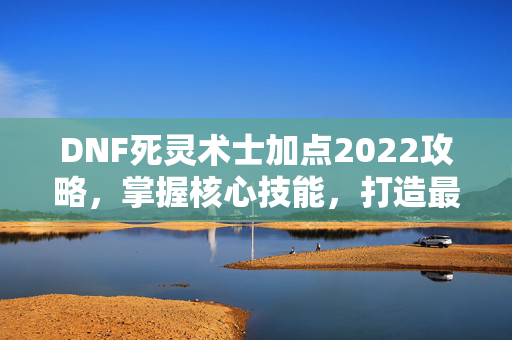 DNF死灵术士加点2022攻略，掌握核心技能，打造最强死灵