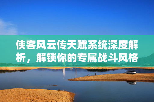 侠客风云传天赋系统深度解析，解锁你的专属战斗风格