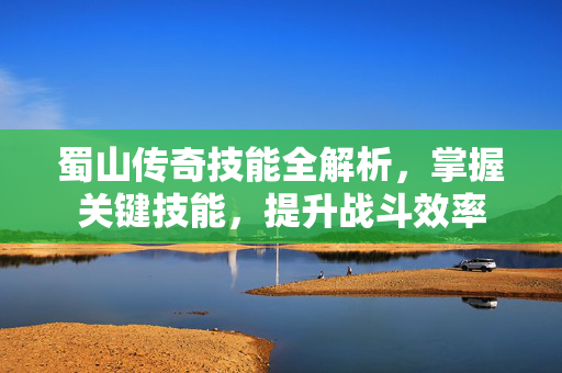 蜀山传奇技能全解析，掌握关键技能，提升战斗效率