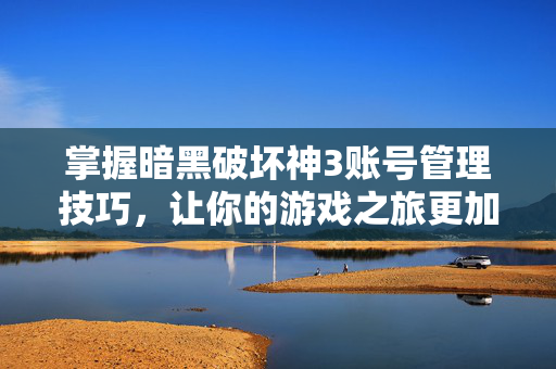 掌握暗黑破坏神3账号管理技巧，让你的游戏之旅更加顺畅