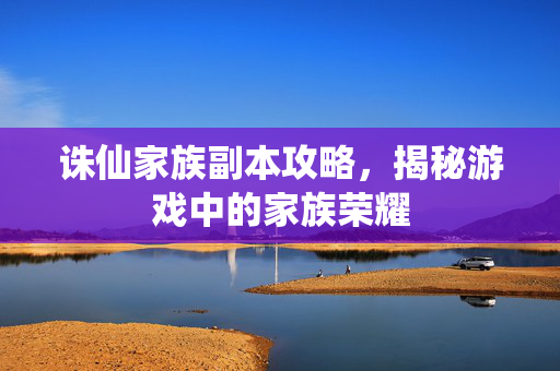 诛仙家族副本攻略，揭秘游戏中的家族荣耀