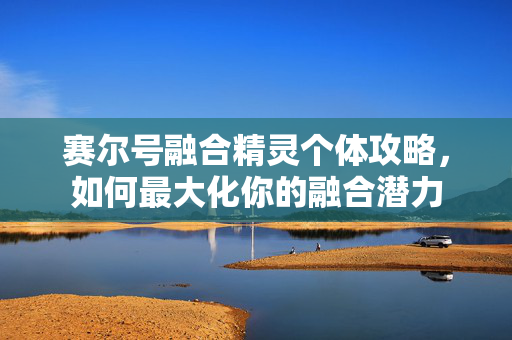 赛尔号融合精灵个体攻略，如何最大化你的融合潜力
