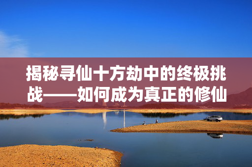 揭秘寻仙十方劫中的终极挑战——如何成为真正的修仙高手